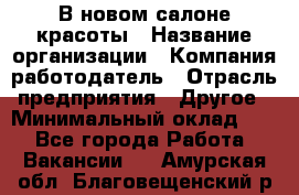 В новом салоне красоты › Название организации ­ Компания-работодатель › Отрасль предприятия ­ Другое › Минимальный оклад ­ 1 - Все города Работа » Вакансии   . Амурская обл.,Благовещенский р-н